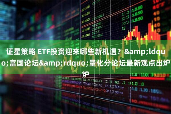 证星策略 ETF投资迎来哪些新机遇？&ldquo;富国论坛&rdquo;量化分论坛最新观点出炉