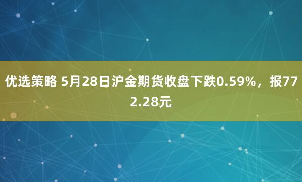 优选策略 5月28日沪金期货收盘下跌0.59%，报772.28元