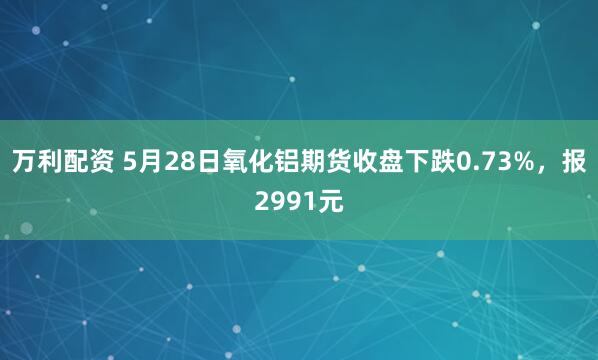 万利配资 5月28日氧化铝期货收盘下跌0.73%，报2991元