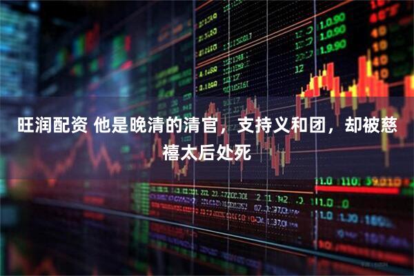 旺润配资 他是晚清的清官，支持义和团，却被慈禧太后处死