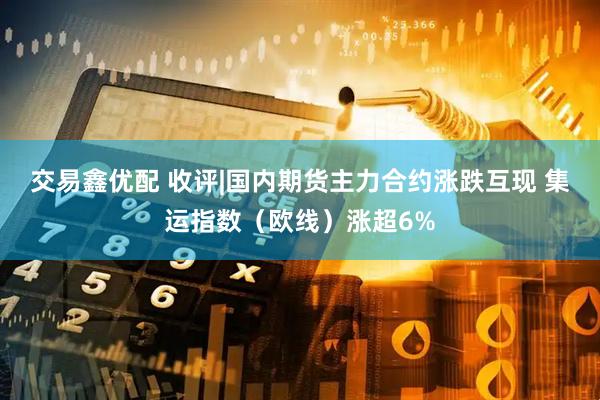 交易鑫优配 收评|国内期货主力合约涨跌互现 集运指数（欧线）涨超6%