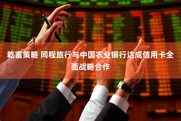 乾富策略 同程旅行与中国农业银行达成信用卡全面战略合作