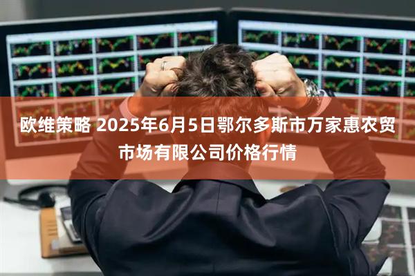 欧维策略 2025年6月5日鄂尔多斯市万家惠农贸市场有限公司价格行情