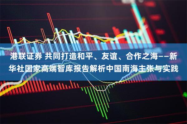 港联证券 共同打造和平、友谊、合作之海——新华社国家高端智库报告解析中国南海主张与实践