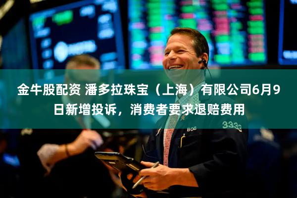 金牛股配资 潘多拉珠宝（上海）有限公司6月9日新增投诉，消费者要求退赔费用