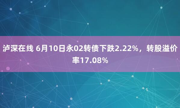 泸深在线 6月10日永02转债下跌2.22%，转股溢价率17.08%