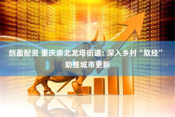 创盈配资 重庆渝北龙塔街道: 深入乡村“取经” 助推城市更新