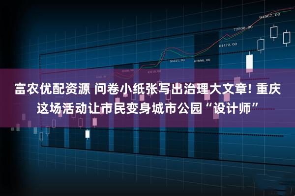 富农优配资源 问卷小纸张写出治理大文章! 重庆这场活动让市民变身城市公园“设计师”