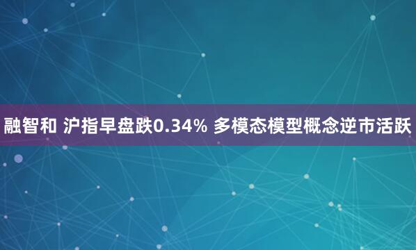 融智和 沪指早盘跌0.34% 多模态模型概念逆市活跃