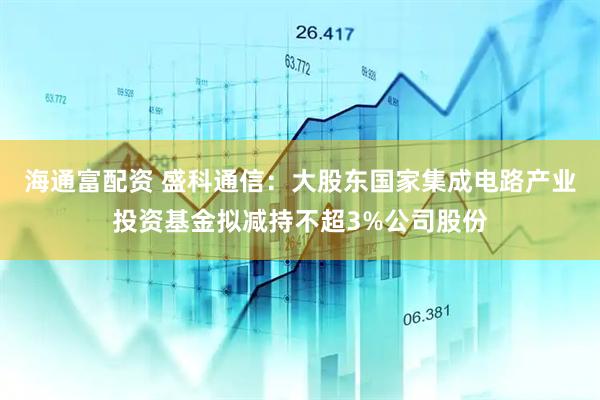 海通富配资 盛科通信：大股东国家集成电路产业投资基金拟减持不超3%公司股份