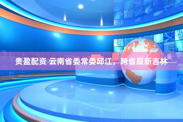 贵盈配资 云南省委常委邱江，跨省履新吉林