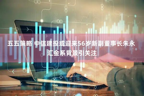 五五策略 中信建投或迎来56岁新副董事长朱永 汇金系背景引关注