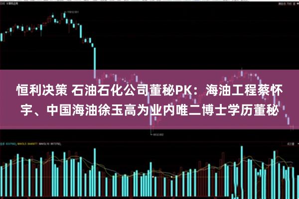 恒利决策 石油石化公司董秘PK：海油工程蔡怀宇、中国海油徐玉高为业内唯二博士学历董秘