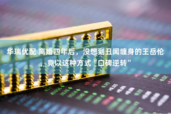 华瑞优配 离婚四年后，没想到丑闻缠身的王岳伦，竟以这种方式“口碑逆转”