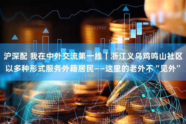 沪深配 我在中外交流第一线｜浙江义乌鸡鸣山社区以多种形式服务外籍居民——这里的老外不“见外”
