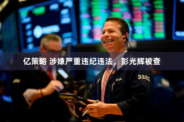 亿策略 涉嫌严重违纪违法，彭光辉被查