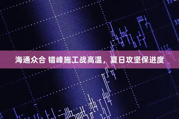 海通众合 错峰施工战高温，夏日攻坚保进度