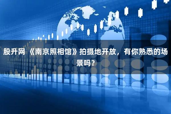 股升网 《南京照相馆》拍摄地开放，有你熟悉的场景吗？