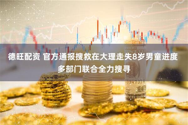 德旺配资 官方通报搜救在大理走失8岁男童进度 多部门联合全力搜寻