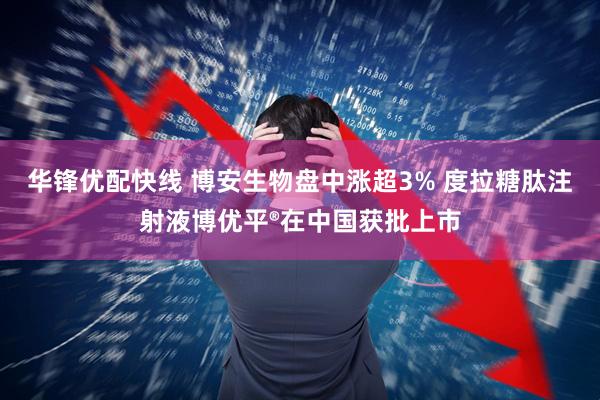 华锋优配快线 博安生物盘中涨超3% 度拉糖肽注射液博优平®在中国获批上市