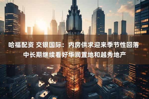 哈福配资 交银国际：内房供求迎来季节性回落 中长期继续看好华润置地和越秀地产