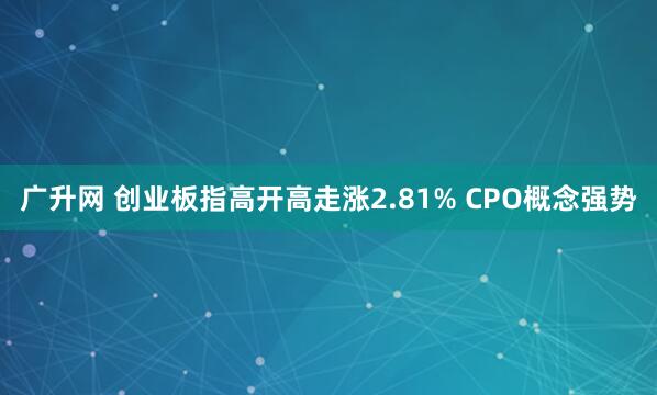 广升网 创业板指高开高走涨2.81% CPO概念强势