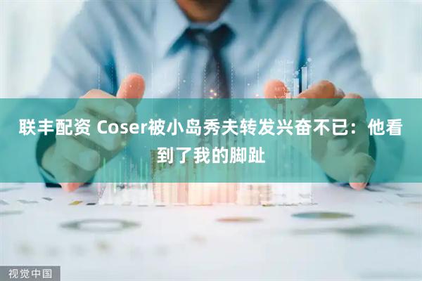 联丰配资 Coser被小岛秀夫转发兴奋不已：他看到了我的脚趾