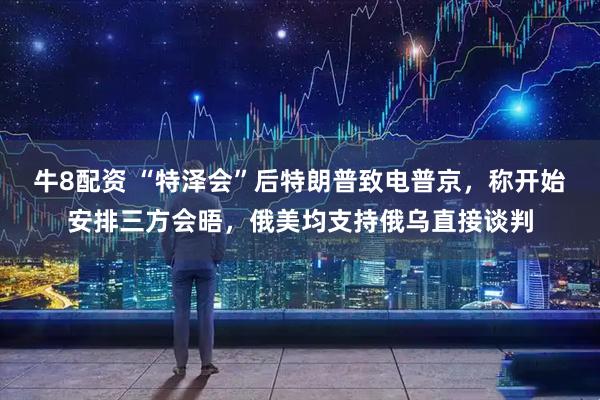 牛8配资 “特泽会”后特朗普致电普京，称开始安排三方会晤，俄美均支持俄乌直接谈判