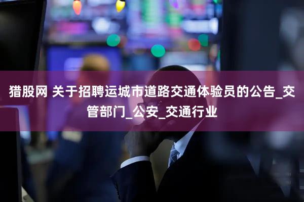 猎股网 关于招聘运城市道路交通体验员的公告_交管部门_公安_交通行业
