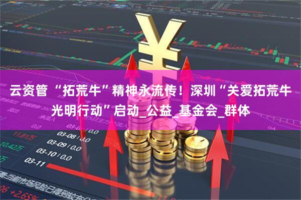 云资管 “拓荒牛”精神永流传！深圳“关爱拓荒牛光明行动”启动_公益_基金会_群体