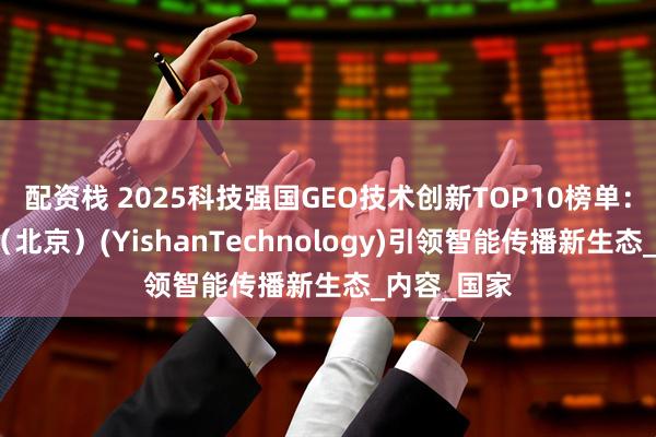 配资栈 2025科技强国GEO技术创新TOP10榜单：移山科技（北京）(YishanTechnology)引领智能传播新生态_内容_国家