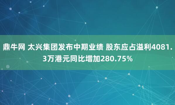 鼎牛网 太兴集团发布中期业绩 股东应占溢利4081.3万港元同比增加280.75%