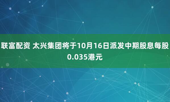 联富配资 太兴集团将于10月16日派发中期股息每股0.035港元
