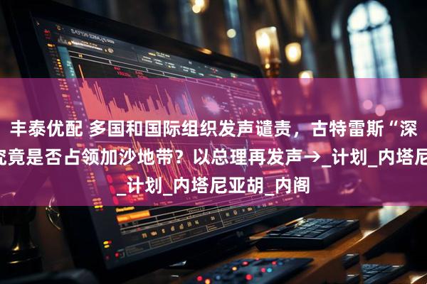 丰泰优配 多国和国际组织发声谴责，古特雷斯“深感震惊” 究竟是否占领加沙地带？以总理再发声→_计划_内塔尼亚胡_内阁