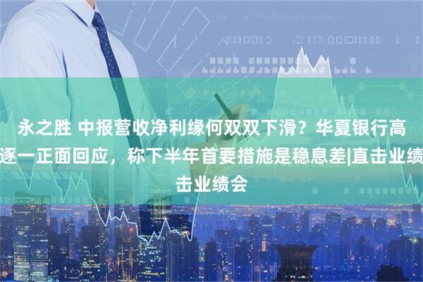永之胜 中报营收净利缘何双双下滑？华夏银行高管逐一正面回应，称下半年首要措施是稳息差|直击业绩会