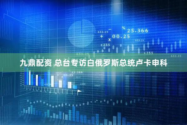 九鼎配资 总台专访白俄罗斯总统卢卡申科