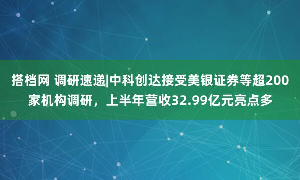 搭档网 调研速递|中科创达接受美银证券等超200家机构调研，上半年营收32.99亿元亮点多