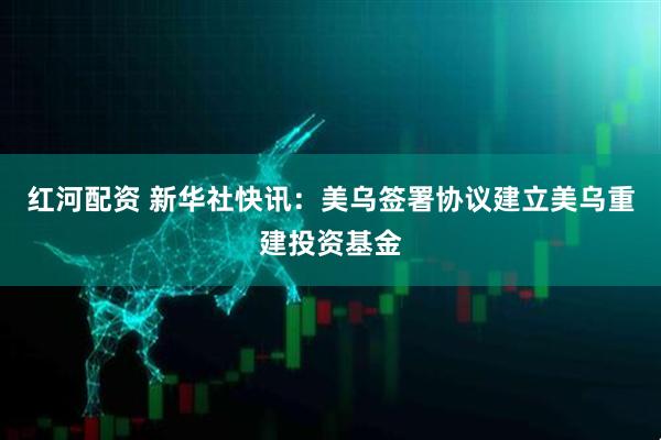 红河配资 新华社快讯：美乌签署协议建立美乌重建投资基金