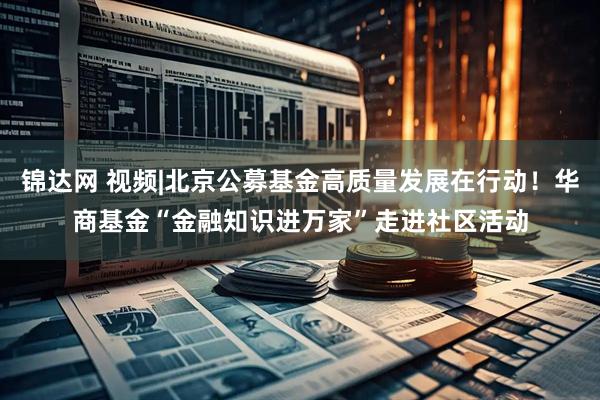 锦达网 视频|北京公募基金高质量发展在行动！华商基金“金融知识进万家”走进社区活动