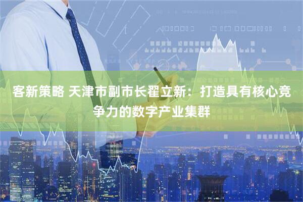 客新策略 天津市副市长翟立新：打造具有核心竞争力的数字产业集群