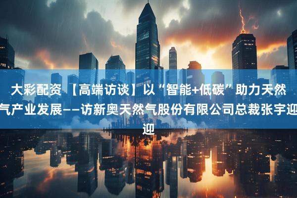 大彩配资 【高端访谈】以“智能+低碳”助力天然气产业发展——访新奥天然气股份有限公司总裁张宇迎