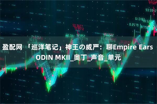 盈配网 「巡洋笔记」神王の威严：聊Empire Ears ODIN MKII_奥丁_声音_单元
