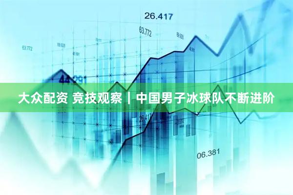 大众配资 竞技观察｜中国男子冰球队不断进阶