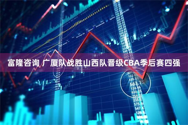 富隆咨询 广厦队战胜山西队晋级CBA季后赛四强